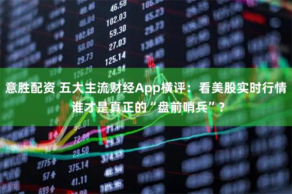 意胜配资 五大主流财经App横评：看美股实时行情 谁才是真正的“盘前哨兵”？