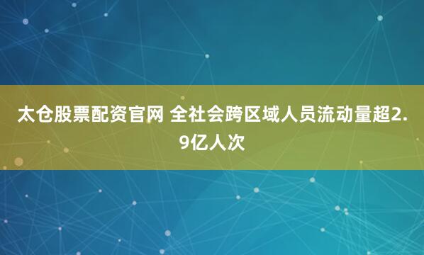 太仓股票配资官网 全社会跨区域人员流动量超2.9亿人次