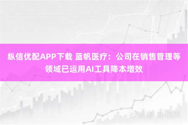 纵信优配APP下载 蓝帆医疗：公司在销售管理等领域已运用AI工具降本增效