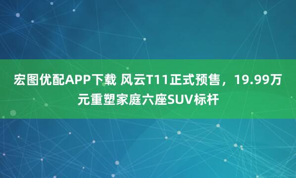 宏图优配APP下载 风云T11正式预售，19.99万元重塑家庭六座SUV标杆