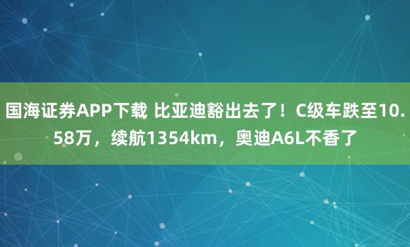 国海证券APP下载 比亚迪豁出去了！C级车跌至10.58万，续航1354km，奥迪A6L不香了