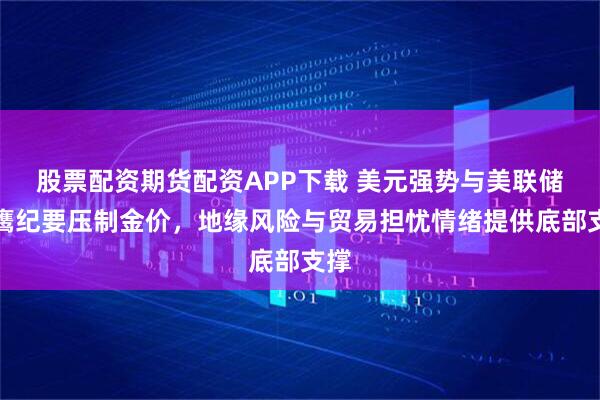 股票配资期货配资APP下载 美元强势与美联储偏鹰纪要压制金价，地缘风险与贸易担忧情绪提供底部支撑