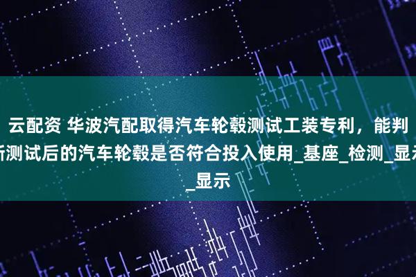 云配资 华波汽配取得汽车轮毂测试工装专利，能判断测试后的汽车轮毂是否符合投入使用_基座_检测_显示