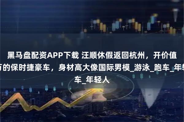 黑马盘配资APP下载 汪顺休假返回杭州，开价值百万的保时捷豪车，身材高大像国际男模_游泳_跑车_年轻人