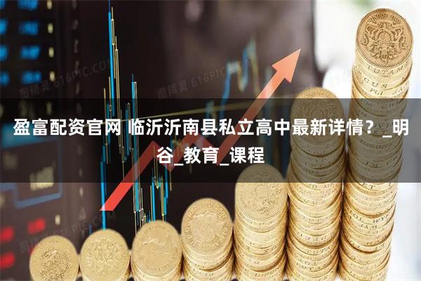 盈富配资官网 临沂沂南县私立高中最新详情？_明谷_教育_课程
