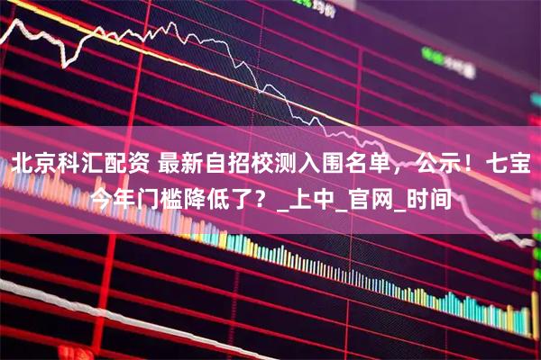 北京科汇配资 最新自招校测入围名单，公示！七宝今年门槛降低了？_上中_官网_时间