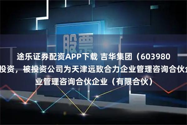 途乐证券配资APP下载 吉华集团（603980）新增一起对外投资，被投资公司为天津远致合力企业管理咨询合伙企业（有限合伙）