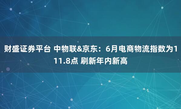 财盛证券平台 中物联&京东:6月电商物流指数为111.8点 刷新年内新高