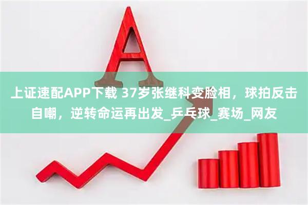 上证速配APP下载 37岁张继科变脸相，球拍反击自嘲，逆转命运再出发_乒乓球_赛场_网友