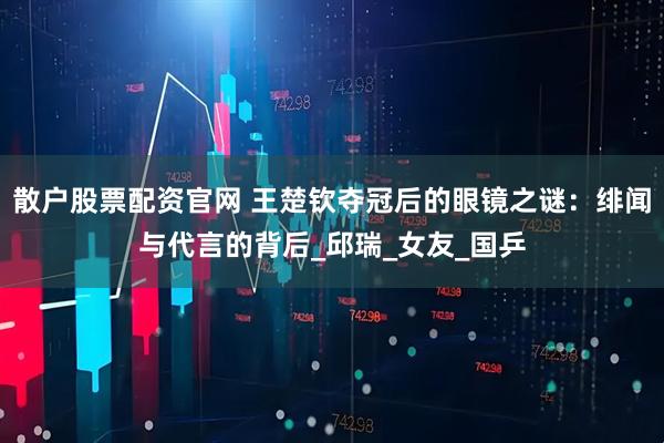 散户股票配资官网 王楚钦夺冠后的眼镜之谜:绯闻与代言的背后_邱瑞_女友_国乒