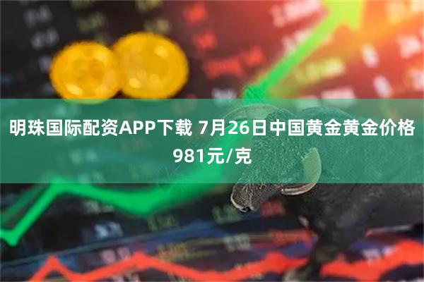 明珠国际配资APP下载 7月26日中国黄金黄金价格981元/克