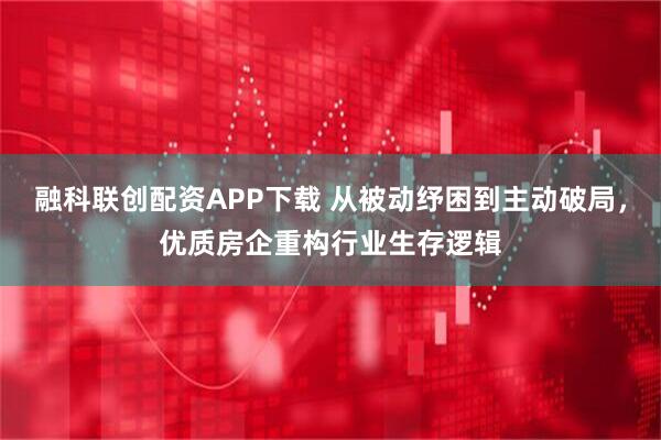 融科联创配资APP下载 从被动纾困到主动破局，优质房企重构行业生存逻辑