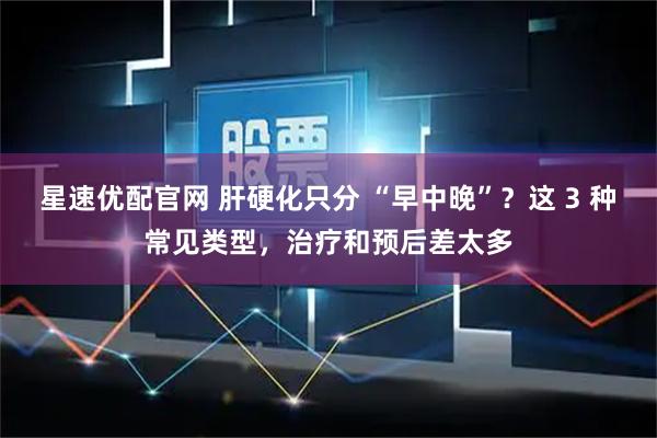 星速优配官网 肝硬化只分 “早中晚”?这 3 种常见类型,治疗和预后差太多
