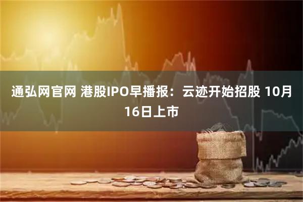 通弘网官网 港股IPO早播报:云迹开始招股 10月16日上市