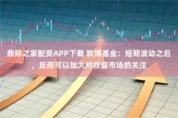 鼎际之家配资APP下载 联博基金:短期波动之后,反而可以加大对权益市场的关注
