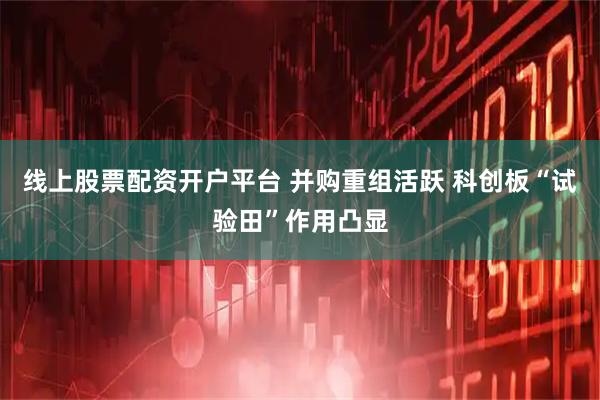 线上股票配资开户平台 并购重组活跃 科创板“试验田”作用凸显