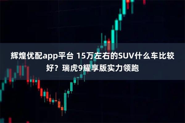 辉煌优配app平台 15万左右的SUV什么车比较好？瑞虎9耀享版实力领跑