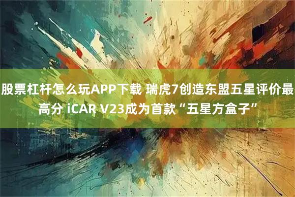 股票杠杆怎么玩APP下载 瑞虎7创造东盟五星评价最高分 iCAR V23成为首款“五星方盒子”