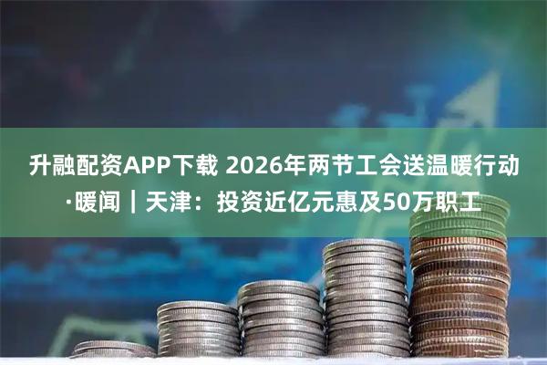 升融配资APP下载 2026年两节工会送温暖行动·暖闻｜天津：投资近亿元惠及50万职工