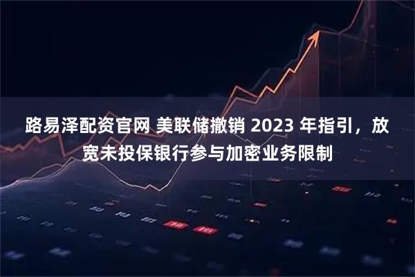 路易泽配资官网 美联储撤销 2023 年指引，放宽未投保银行参与加密业务限制