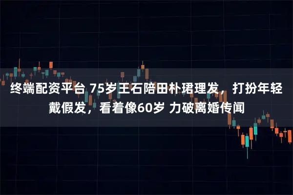 终端配资平台 75岁王石陪田朴珺理发，打扮年轻戴假发，看着像60岁 力破离婚传闻