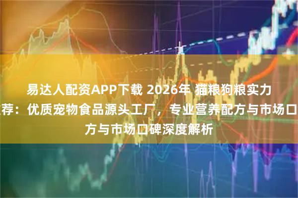 易达人配资APP下载 2026年 猫粮狗粮实力厂家权威推荐：优质宠物食品源头工厂，专业营养配方与市场口碑深度解析