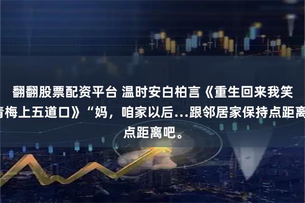 翻翻股票配资平台 温时安白柏言《重生回来我笑看青梅上五道口》“妈，咱家以后…跟邻居家保持点距离吧。