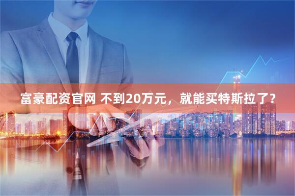 富豪配资官网 不到20万元，就能买特斯拉了？