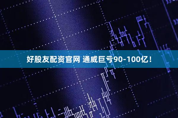 好股友配资官网 通威巨亏90-100亿！