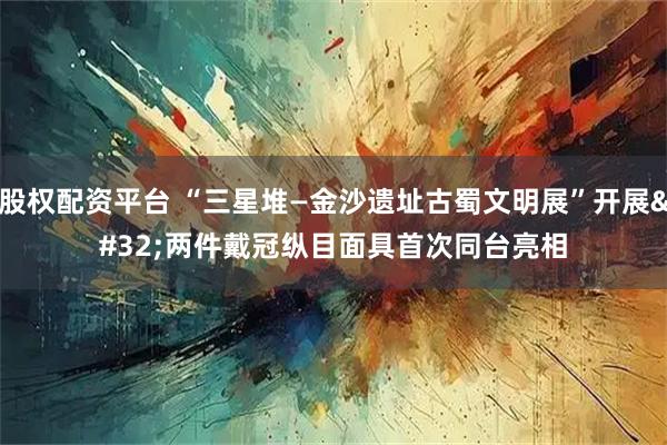 股权配资平台 “三星堆—金沙遗址古蜀文明展”开展 两件戴冠纵目面具首次同台亮相