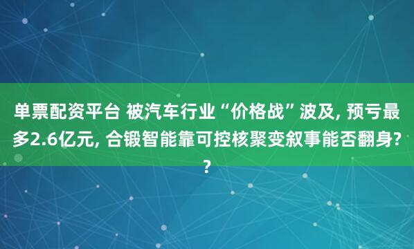 单票配资平台 被汽车行业“价格战”波及, 预亏最多2.6亿元, 合锻智能靠可控核聚变叙事能否翻身?