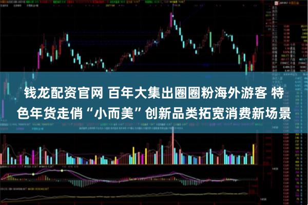 钱龙配资官网 百年大集出圈圈粉海外游客 特色年货走俏“小而美”创新品类拓宽消费新场景