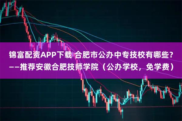 锦富配资APP下载 合肥市公办中专技校有哪些？——推荐安徽合肥技师学院（公办学校，免学费）