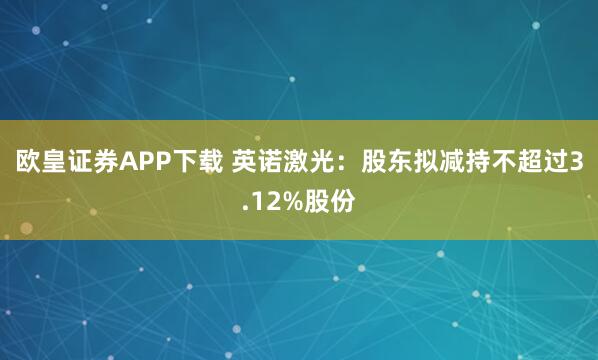 欧皇证券APP下载 英诺激光：股东拟减持不超过3.12%股份