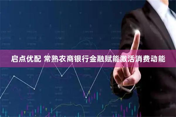 启点优配 常熟农商银行金融赋能激活消费动能