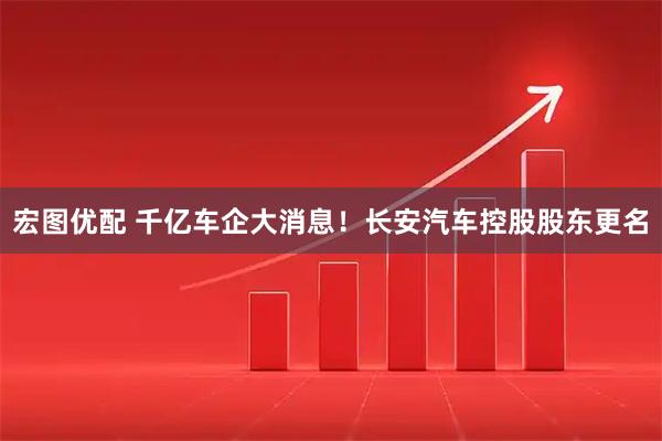 宏图优配 千亿车企大消息！长安汽车控股股东更名