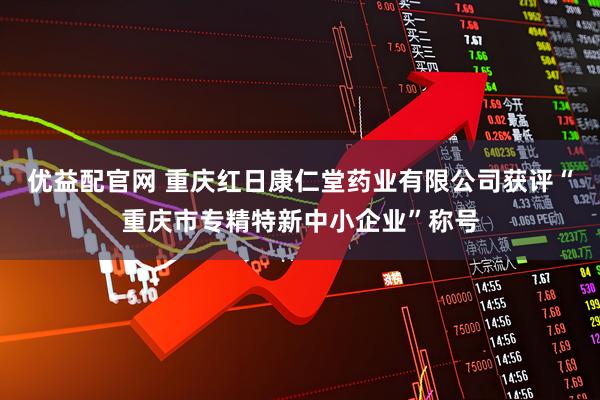 优益配官网 重庆红日康仁堂药业有限公司获评“重庆市专精特新中小企业”称号
