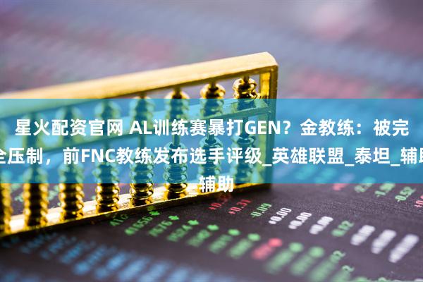 星火配资官网 AL训练赛暴打GEN？金教练：被完全压制，前FNC教练发布选手评级_英雄联盟_泰坦_辅助