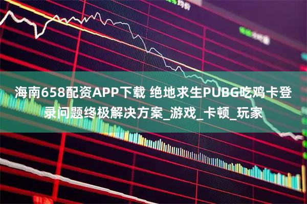 海南658配资APP下载 绝地求生PUBG吃鸡卡登录问题终极解决方案_游戏_卡顿_玩家
