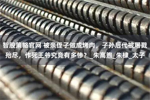 智股策略官网 被亲侄子做成烤肉，子孙后代被屠戮殆尽，作死王爷究竟有多惨？_朱高煦_朱棣_太子