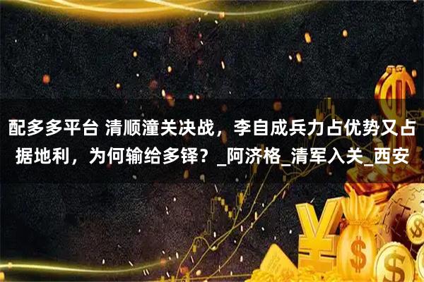 配多多平台 清顺潼关决战，李自成兵力占优势又占据地利，为何输给多铎？_阿济格_清军入关_西安