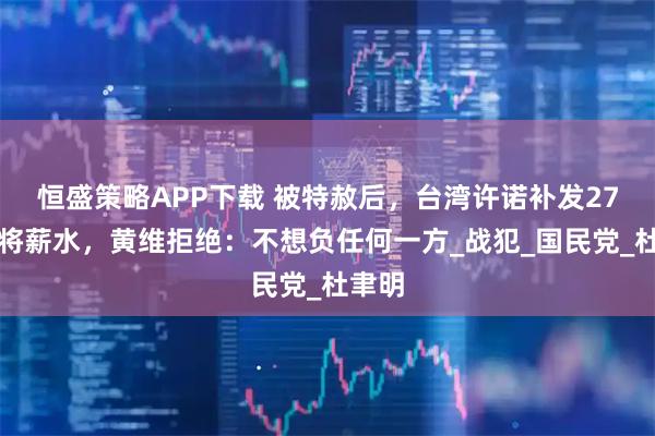 恒盛策略APP下载 被特赦后，台湾许诺补发27年中将薪水，黄维拒绝：不想负任何一方_战犯_国民党_杜聿明