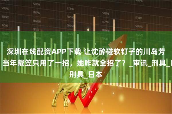 深圳在线配资APP下载 让沈醉碰软钉子的川岛芳子，当年戴笠只用了一招，她咋就全招了？_审讯_刑具_日本