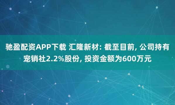 驰盈配资APP下载 汇隆新材: 截至目前, 公司持有宠销社2.2%股份, 投资金额为600万元