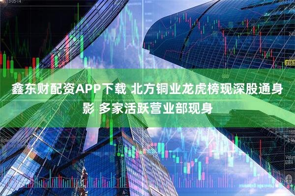 鑫东财配资APP下载 北方铜业龙虎榜现深股通身影 多家活跃营业部现身