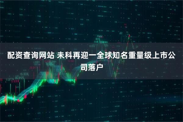 配资查询网站 未科再迎一全球知名重量级上市公司落户