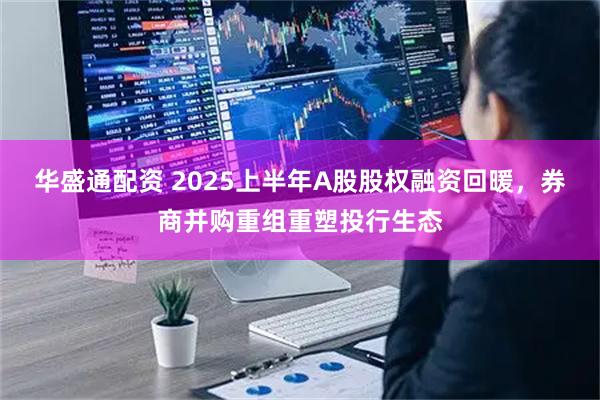 华盛通配资 2025上半年A股股权融资回暖，券商并购重组重塑投行生态