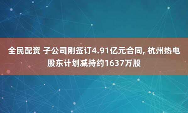 全民配资 子公司刚签订4.91亿元合同, 杭州热电股东计划减持约1637万股