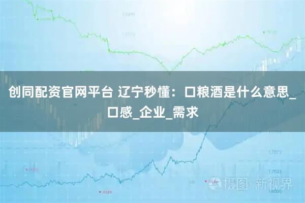 创同配资官网平台 辽宁秒懂：口粮酒是什么意思_口感_企业_需求