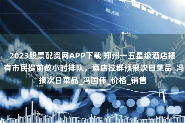 2023股票配资网APP下载 郑州一五星级酒店摆摊上热搜 实探：有市民提前数小时排队，酒店拉群预报次日菜品_冯国伟_价格_销售